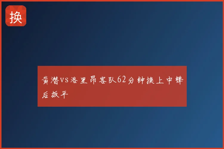 黄潜vs洛里昂客队62分钟换上中锋后扳平